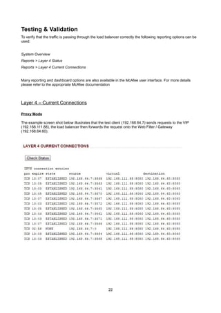 Testing & Validation
To verify that the traffic is passing through the load balancer correctly the following reporting options can be
used:
System Overview
Reports > Layer 4 Status
Reports > Layer 4 Current Connections
Many reporting and dashboard options are also available in the McAfee user interface. For more details
please refer to the appropriate McAfee documentation

Layer 4 – Current Connections
Proxy Mode
The example screen shot below illustrates that the test client (192.168.64.7) sends requests to the VIP
(192.168.111.88), the load balancer then forwards the request onto the Web Filter / Gateway
(192.168.64.60).

22

 