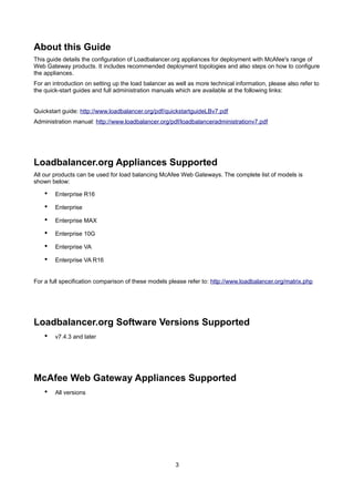 About this Guide
This guide details the configuration of Loadbalancer.org appliances for deployment with McAfee's range of
Web Gateway products. It includes recommended deployment topologies and also steps on how to configure
the appliances.
For an introduction on setting up the load balancer as well as more technical information, please also refer to
the quick-start guides and full administration manuals which are available at the following links:
Quickstart guide: http://www.loadbalancer.org/pdf/quickstartguideLBv7.pdf
Administration manual: http://www.loadbalancer.org/pdf/loadbalanceradministrationv7.pdf

Loadbalancer.org Appliances Supported
All our products can be used for load balancing McAfee Web Gateways. The complete list of models is
shown below:

•

Enterprise R16

•

Enterprise

•

Enterprise MAX

•

Enterprise 10G

•

Enterprise VA

•

Enterprise VA R16

For a full specification comparison of these models please refer to: http://www.loadbalancer.org/matrix.php

Loadbalancer.org Software Versions Supported
•

v7.4.3 and later

McAfee Web Gateway Appliances Supported
•

All versions

3

 