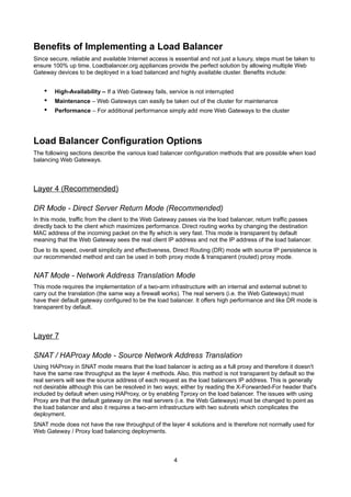 Benefits of Implementing a Load Balancer
Since secure, reliable and available Internet access is essential and not just a luxury, steps must be taken to
ensure 100% up time. Loadbalancer.org appliances provide the perfect solution by allowing multiple Web
Gateway devices to be deployed in a load balanced and highly available cluster. Benefits include:

•
•
•

High-Availability – If a Web Gateway fails, service is not interrupted
Maintenance – Web Gateways can easily be taken out of the cluster for maintenance
Performance – For additional performance simply add more Web Gateways to the cluster

Load Balancer Configuration Options
The following sections describe the various load balancer configuration methods that are possible when load
balancing Web Gateways.

Layer 4 (Recommended)
DR Mode - Direct Server Return Mode (Recommended)
In this mode, traffic from the client to the Web Gateway passes via the load balancer, return traffic passes
directly back to the client which maximizes performance. Direct routing works by changing the destination
MAC address of the incoming packet on the fly which is very fast. This mode is transparent by default
meaning that the Web Gateway sees the real client IP address and not the IP address of the load balancer.
Due to its speed, overall simplicity and effectiveness, Direct Routing (DR) mode with source IP persistence is
our recommended method and can be used in both proxy mode & transparent (routed) proxy mode.

NAT Mode - Network Address Translation Mode
This mode requires the implementation of a two-arm infrastructure with an internal and external subnet to
carry out the translation (the same way a firewall works). The real servers (i.e. the Web Gateways) must
have their default gateway configured to be the load balancer. It offers high performance and like DR mode is
transparent by default.

Layer 7
SNAT / HAProxy Mode - Source Network Address Translation
Using HAProxy in SNAT mode means that the load balancer is acting as a full proxy and therefore it doesn't
have the same raw throughput as the layer 4 methods. Also, this method is not transparent by default so the
real servers will see the source address of each request as the load balancers IP address. This is generally
not desirable although this can be resolved in two ways; either by reading the X-Forwarded-For header that's
included by default when using HAProxy, or by enabling Tproxy on the load balancer. The issues with using
Proxy are that the default gateway on the real servers (i.e. the Web Gateways) must be changed to point as
the load balancer and also it requires a two-arm infrastructure with two subnets which complicates the
deployment.
SNAT mode does not have the raw throughput of the layer 4 solutions and is therefore not normally used for
Web Gateway / Proxy load balancing deployments.

4

 