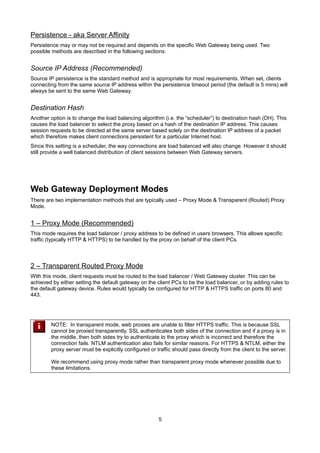 Persistence - aka Server Affinity
Persistence may or may not be required and depends on the specific Web Gateway being used. Two
possible methods are described in the following sections.

Source IP Address (Recommended)
Source IP persistence is the standard method and is appropriate for most requirements. When set, clients
connecting from the same source IP address within the persistence timeout period (the default is 5 mins) will
always be sent to the same Web Gateway.

Destination Hash
Another option is to change the load balancing algorithm (i.e. the “scheduler”) to destination hash (DH). This
causes the load balancer to select the proxy based on a hash of the destination IP address. This causes
session requests to be directed at the same server based solely on the destination IP address of a packet
which therefore makes client connections persistent for a particular Internet host.
Since this setting is a scheduler, the way connections are load balanced will also change. However it should
still provide a well balanced distribution of client sessions between Web Gateway servers.

Web Gateway Deployment Modes
There are two implementation methods that are typically used – Proxy Mode & Transparent (Routed) Proxy
Mode.

1 – Proxy Mode (Recommended)
This mode requires the load balancer / proxy address to be defined in users browsers. This allows specific
traffic (typically HTTP & HTTPS) to be handled by the proxy on behalf of the client PCs.

2 – Transparent Routed Proxy Mode
With this mode, client requests must be routed to the load balancer / Web Gateway cluster. This can be
achieved by either setting the default gateway on the client PCs to be the load balancer, or by adding rules to
the default gateway device. Rules would typically be configured for HTTP & HTTPS traffic on ports 80 and
443.

NOTE: In transparent mode, web proxies are unable to filter HTTPS traffic. This is because SSL
cannot be proxied transparently. SSL authenticates both sides of the connection and if a proxy is in
the middle, then both sides try to authenticate to the proxy which is incorrect and therefore the
connection fails. NTLM authentication also fails for similar reasons. For HTTPS & NTLM, either the
proxy server must be explicitly configured or traffic should pass directly from the client to the server.
We recommend using proxy mode rather than transparent proxy mode whenever possible due to
these limitations.

5

 