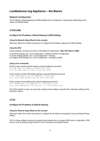 Loadbalancer.org Appliance – the Basics
Network Configuration
The IP address, default gateway and DNS settings can be configured in several ways depending on the
version as detailed below.

v7.5 & Later
Configure the IP address, Default Gateway & DNS Settings
Using the Network Setup Wizard at the console:
After boot, follow the console instructions to configure the IP address, gateway and DNS settings..
Using the WUI:
Using a browser, connect to the WUI on the default IP address/port: http://192.168.2.21:9080
to set the IP address use: Local Configuration > Network Interface Configuration
to set the default gateway use: Local Configuration > Routing
to configure DNS settings use: Local Configuration > Hostname & DNS
Using Linux commands:
At the console, set the initial IP address using the following command:
ip addr add <IP address>/<mask> dev eth0
e.g. ip addr add 192.168.2.10/24 dev eth0
At the console, set the initial default gateway using the following command:
route add default gw <IP address> <interface>
e.g. route add default gw 192.168.2.254 eth0
At the console, set the DNS server using the following command:
echo nameserver <IP address> >> /etc/resolv.conf
e.g. echo nameserver 192.168.64.1 >> /etc/resolv.conf
N.B. If this method is used, you must also configure these settings using the WUI, otherwise settings will be
lost after a reboot

v7.4.3
Configure the IP address & Default Gateway
Using the Network Setup Wizard at the console:
After boot, follow the console instructions to configure the IP address and gateway using the Network Setup
Wizard.
N.B. For these software versions the network setup wizard does not support DNS server configuration. DNS
servers must be defined using the WUI or Linux commands as explained below.

6

 