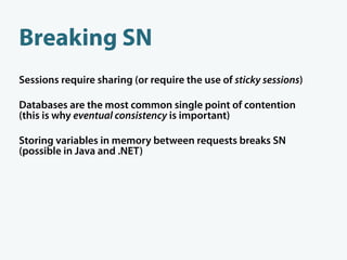 Breaking SN
Sessions require sharing (or require the use of sticky sessions)

Databases are the most common single point of contention
(this is why eventual consistency is important)

Storing variables in memory between requests breaks SN
(possible in Java and .NET)
 