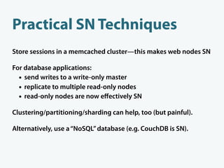 Practical SN Techniques
Store sessions in a memcached cluster—this makes web nodes SN

For database applications:
  • send writes to a write-only master
  • replicate to multiple read-only nodes
  • read-only nodes are now eﬀectively SN
Clustering/partitioning/sharding can help, too (but painful).

Alternatively, use a “NoSQL” database (e.g. CouchDB is SN).
 