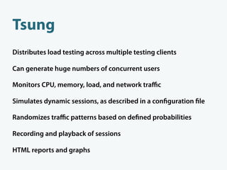 Tsung
Distributes load testing across multiple testing clients

Can generate huge numbers of concurrent users

Monitors CPU, memory, load, and network traﬃc

Simulates dynamic sessions, as described in a con guration le

Randomizes traﬃc patterns based on de ned probabilities

Recording and playback of sessions

HTML reports and graphs
 