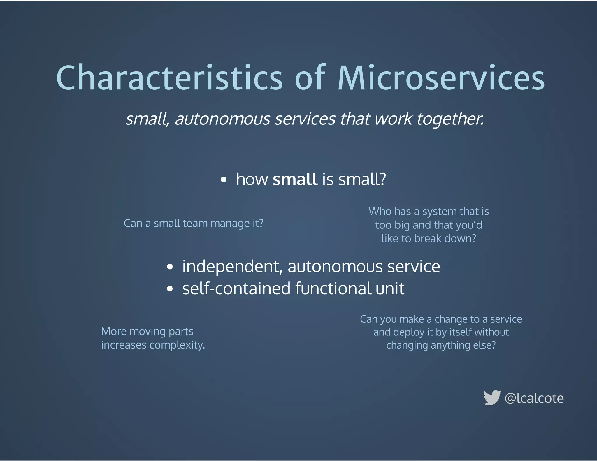 Characteristics of Microservices
 
how small is small?
 
 
 
Who has a system that is
too big and that you’d
like to break down?
Can a small team manage it?
More moving parts
increases complexity.
Can you make a change to a service
and deploy it by itself without
changing anything else?
@lcalcote
small, autonomous services that work together.
independent, autonomous service
self-contained functional unit
 
