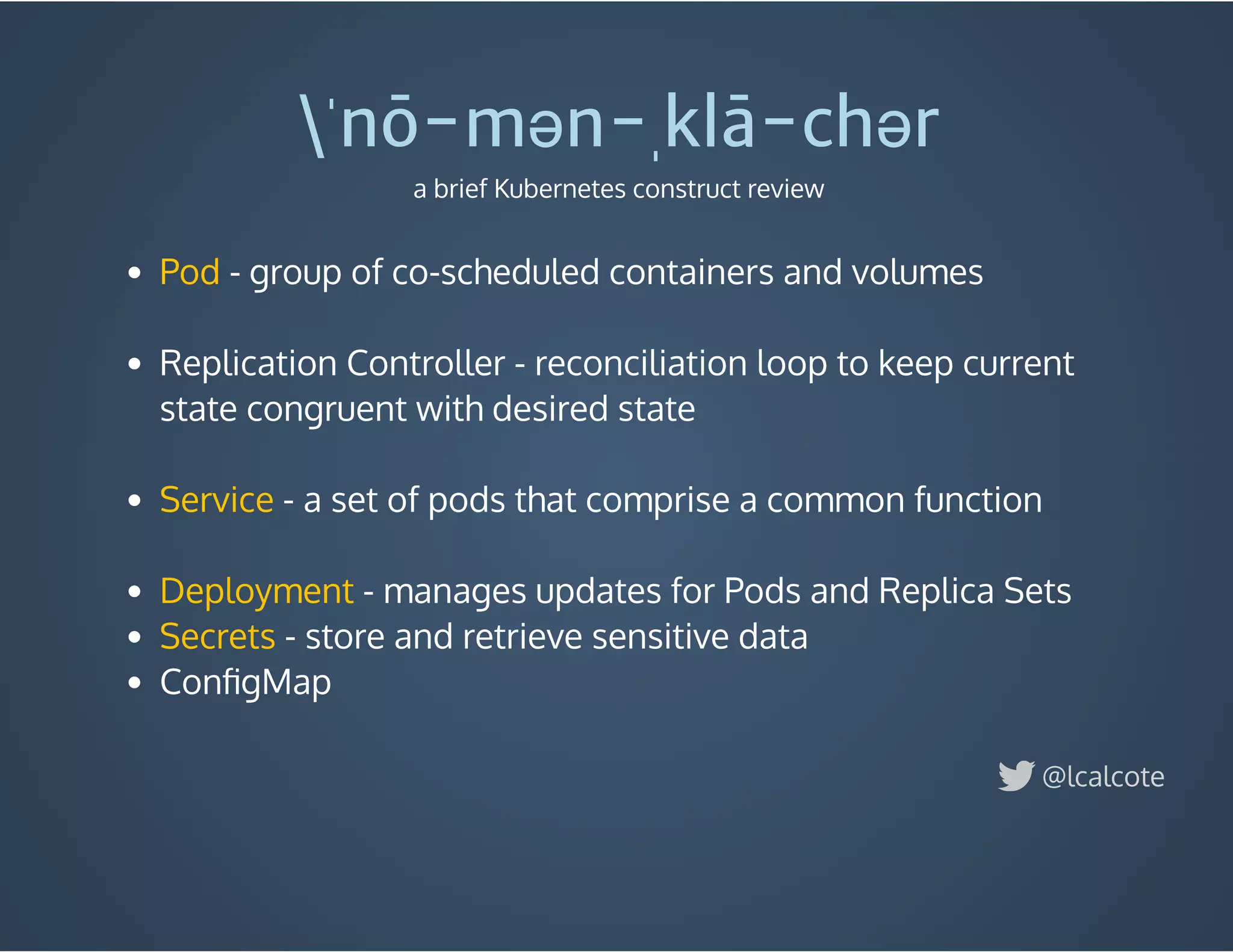  - group of co-scheduled containers and volumes
 
Replication Controller - reconciliation loop to keep current
state congruent with desired state
 
- a set of pods that comprise a common function
 
- manages updates for Pods and Replica Sets
 - store and retrieve sensitive data
ConﬁgMap
 
Pod
Service
Deployment
Secrets
ˈnō-mən-ˌklā-chər
a brief Kubernetes construct review
@lcalcote
 