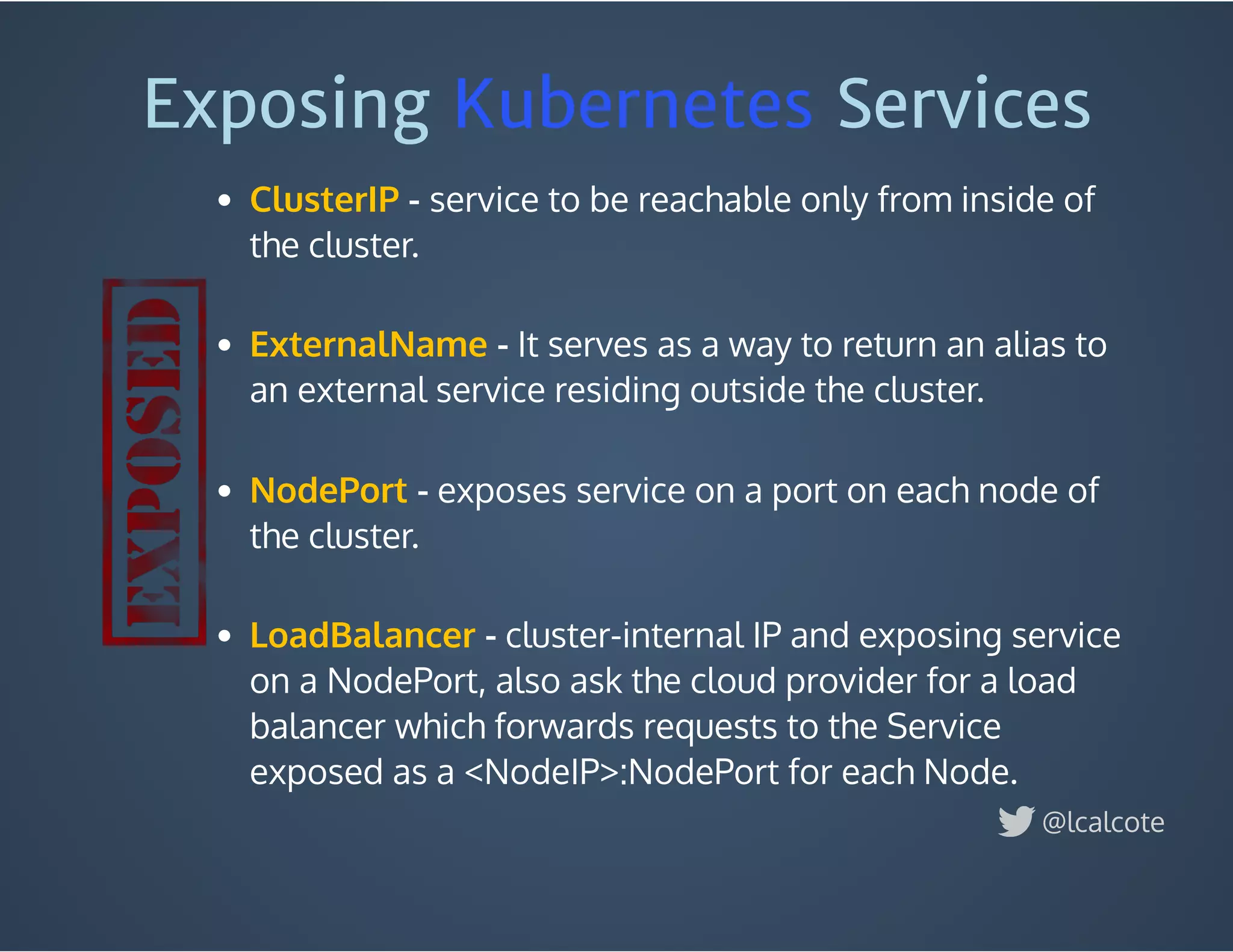 Exposing Kubernetes Services 
 - service to be reachable only from inside of
the cluster.
 
- It serves as a way to return an alias to
an external service residing outside the cluster.
 
 - exposes service on a port on each node of
the cluster.
 
 - cluster-internal IP and exposing service
on a NodePort, also ask the cloud provider for a load
balancer which forwards requests to the Service
exposed as a <NodeIP>:NodePort for each Node. 
ClusterIP
ExternalName
NodePort
LoadBalancer
@lcalcote
 