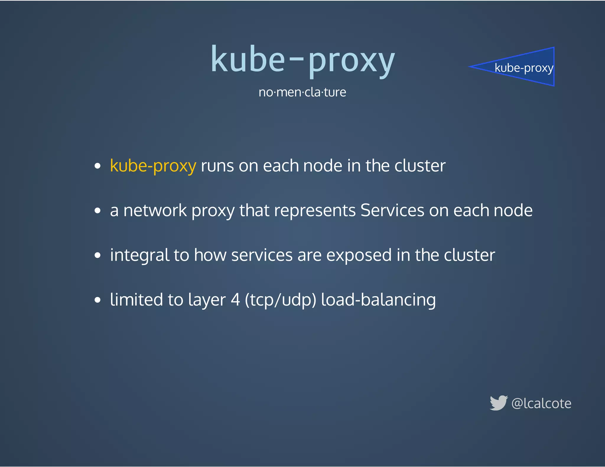  runs on each node in the cluster
 
a network proxy that represents Services on each node
 
integral to how services are exposed in the cluster
 
limited to layer 4 (tcp/udp) load-balancing
kube-proxy
kube-proxy
no·men·cla·ture
@lcalcote
kube-proxy
 