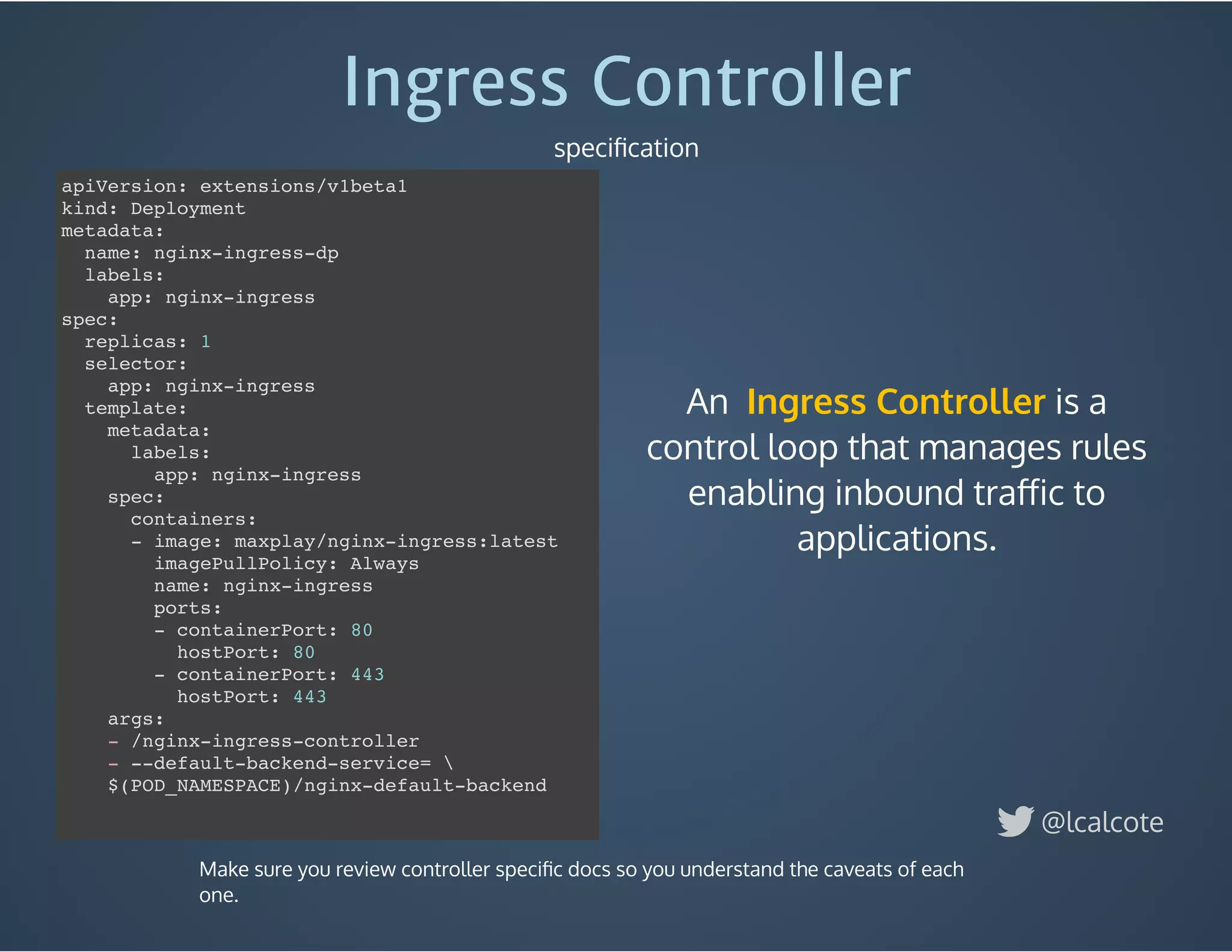 An    is a
control loop that manages rules
enabling inbound traﬀic to
applications.
Ingress Controller
Ingress Controller
speciﬁcation
@lcalcote
apiVersion: extensions/v1beta1
kind: Deployment
metadata:
name: nginx-ingress-dp
labels:
app: nginx-ingress
spec:
replicas: 1
selector:
app: nginx-ingress
template:
metadata:
labels:
app: nginx-ingress
spec:
containers:
- image: maxplay/nginx-ingress:latest
imagePullPolicy: Always
name: nginx-ingress
ports:
- containerPort: 80
hostPort: 80
- containerPort: 443
hostPort: 443
args:
- /nginx-ingress-controller
- --default-backend-service= 
$(POD_NAMESPACE)/nginx-default-backend
Make sure you review controller speciﬁc docs so you understand the caveats of each
one.
 