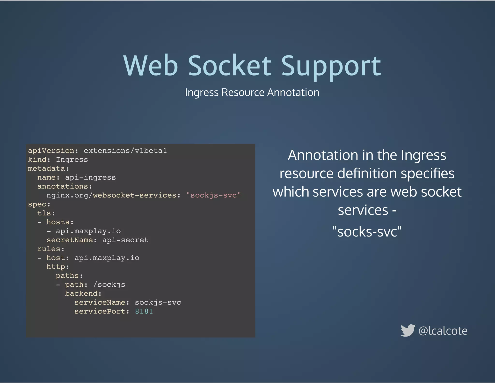 Annotation in the Ingress
resource deﬁnition speciﬁes
which services are web socket
services -
"socks-svc"
Web Socket Support
Ingress Resource Annotation
@lcalcote
apiVersion: extensions/v1beta1
kind: Ingress
metadata:
name: api-ingress
annotations:
nginx.org/websocket-services: "sockjs-svc"
spec:
tls:
- hosts:
- api.maxplay.io
secretName: api-secret
rules:
- host: api.maxplay.io
http:
paths:
- path: /sockjs
backend:
serviceName: sockjs-svc
servicePort: 8181
 