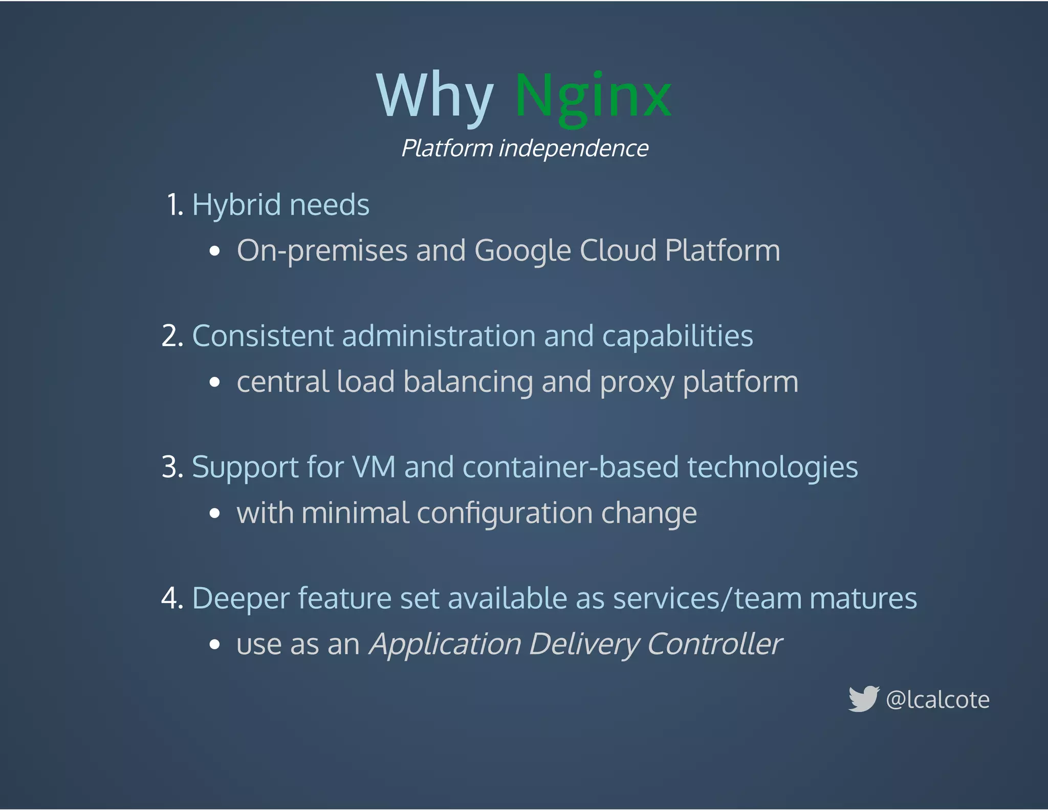 Why Nginx
1. Hybrid needs
On-premises and Google Cloud Platform
 
2. Consistent administration and capabilities
central load balancing and proxy platform
 
3. Support for VM and container-based technologies
with minimal conﬁguration change
 
4. Deeper feature set available as services/team matures
use as an Application Delivery Controller
Platform independence
@lcalcote
 