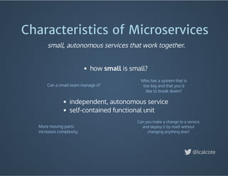 Characteristics of Microservices
 
how small is small?
 
 
 
Who has a system that is
too big and that you’d
like to break down?
Can a small team manage it?
More moving parts
increases complexity.
Can you make a change to a service
and deploy it by itself without
changing anything else?
@lcalcote
small, autonomous services that work together.
independent, autonomous service
self-contained functional unit
 