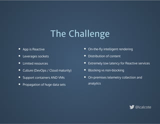App is Reactive
Leverages sockets
Limited resources
Culture (DevOps / Cloud maturity)
Support containers AND VMs
Propagation of huge data sets
The Challenge
On-the-ﬂy intelligent rendering
Distribution of content
Extremely low latency for Reactive services
Blocking vs non-blocking
On-premises telemetry collection and
analytics
@lcalcote
 