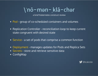  - group of co-scheduled containers and volumes
 
Replication Controller - reconciliation loop to keep current
state congruent with desired state
 
- a set of pods that comprise a common function
 
- manages updates for Pods and Replica Sets
 - store and retrieve sensitive data
ConﬁgMap
 
Pod
Service
Deployment
Secrets
ˈnō-mən-ˌklā-chər
a brief Kubernetes construct review
@lcalcote
 