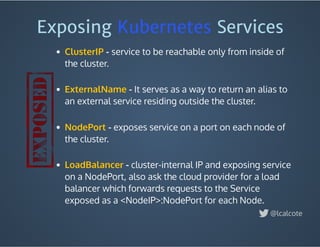 Exposing Kubernetes Services 
 - service to be reachable only from inside of
the cluster.
 
- It serves as a way to return an alias to
an external service residing outside the cluster.
 
 - exposes service on a port on each node of
the cluster.
 
 - cluster-internal IP and exposing service
on a NodePort, also ask the cloud provider for a load
balancer which forwards requests to the Service
exposed as a <NodeIP>:NodePort for each Node. 
ClusterIP
ExternalName
NodePort
LoadBalancer
@lcalcote
 