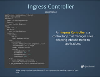 An    is a
control loop that manages rules
enabling inbound traﬀic to
applications.
Ingress Controller
Ingress Controller
speciﬁcation
@lcalcote
apiVersion: extensions/v1beta1
kind: Deployment
metadata:
name: nginx-ingress-dp
labels:
app: nginx-ingress
spec:
replicas: 1
selector:
app: nginx-ingress
template:
metadata:
labels:
app: nginx-ingress
spec:
containers:
- image: maxplay/nginx-ingress:latest
imagePullPolicy: Always
name: nginx-ingress
ports:
- containerPort: 80
hostPort: 80
- containerPort: 443
hostPort: 443
args:
- /nginx-ingress-controller
- --default-backend-service= 
$(POD_NAMESPACE)/nginx-default-backend
Make sure you review controller speciﬁc docs so you understand the caveats of each
one.
 