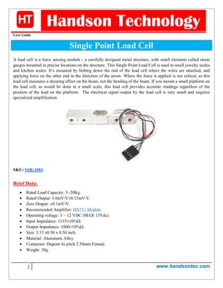 1 www.handsontec.com
Handson Technology
User Guide
Single Point Load Cell
A load cell is a force sensing module - a carefully designed metal structure, with small elements called strain
gauges mounted in precise locations on the structure. This Single Point Load Cell is used in small jewelry scales
and kitchen scales. It’s mounted by bolting down the end of the load cell where the wires are attached, and
applying force on the other end in the direction of the arrow. Where the force is applied is not critical, as this
load cell measures a shearing effect on the beam, not the bending of the beam. If you mount a small platform on
the load cell, as would be done in a small scale, this load cell provides accurate readings regardless of the
position of the load on the platform. The electrical signal output by the load cell is very small and requires
specialized amplification.
SKU: SSR-1004
Brief Data:
 Rated Load Capacity: 5~20Kg.
 Rated Output: 1.0mV/V±0.15mV/V.
 Zero Output: ±0.1mV/V.
 Recommended Amplifier: HX711 Module.
 Operating voltage: 3 ~ 12 VDC (MAX 15Vdc).
 Input Impedance: 1115±10%Ω.
 Output Impedance: 1000±10%Ω.
 Size: 3.15 x0.50 x 0.50 inch.
 Material: Aluminum Alloy.
 Connector: Dupont 4x pitch 2.54mm Female.
 Weight: 30g.
 