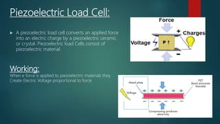Piezoelectric Load Cell:
 A piezoelectric load cell converts an applied force
into an electric charge by a piezoelectric ceramic
or crystal. Piezoelectric load Cells consist of
piezoelectric material.
Working:
When e force is applied to piezoelectric materials they
Create Electric Voltage proportional to force
 