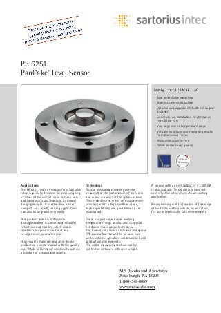 PR 6251
PanCake®
Level Sensor
Applications
The PR 6251 range of sensors from Sartorius
Intec is specially designed for easy weighing
of silos and horizontal tanks, but also bulk
and liquid materials. Thanks to its unique
design principle, its construction is very
compact. As a result, existing applications
can also be upgraded very easily.
This product series is particularly
distinguished by its unmatched reliability,
robustness and stability which enable
trouble-free operation without any
re-adjustment, year after year.
High-quality materials and an in-house
production process marked with the quality
seal “Made in Germany” combine to achieve
a product of unsurpassed quality.
Technology
Special measuring element geometry
ensures that the transmission of force into
the sensor is always at the optimum level.
This minimizes the effect on measurement
accuracy whilst a high overload range,
high repeatability and good linearity are
maintained.
There is a particularly wide working
temperature range attributable to special
resistance strain gauge technology.
The hermetically sealed enclosure and special
TPE cable allow the unit to be used even
under extreme operating conditions in harsh
production environments.
The entire measurement chain can be
calibrated without a reference weight.
A version with a direct output of 4 … 20 mA
is also available. This facilitates easy and
cost-effective integration into an existing
application.
An explosion-proof (Ex) version of this range
of load cells is also available, as an option,
for use in intrinsically safe environments.
500 kg… 16 t, L | LA | LE | LAC
– Easy and reliable mounting
– Stainless steel construction
– Optionally equipped with 4...20 mA output
(LA/LAC)
– Extremely low installation height makes
retrofitting easy
– Very large service temperature range
– Virtually no influence on weighing results
from transversal forces
– 100% maintenance-free
– “Made in Germany” quality
Made in
Germany
M.S. Jacobs and Associates
Pisttsburgh, PA 15205
1-800-348-0089
www.msjacobs.com
 