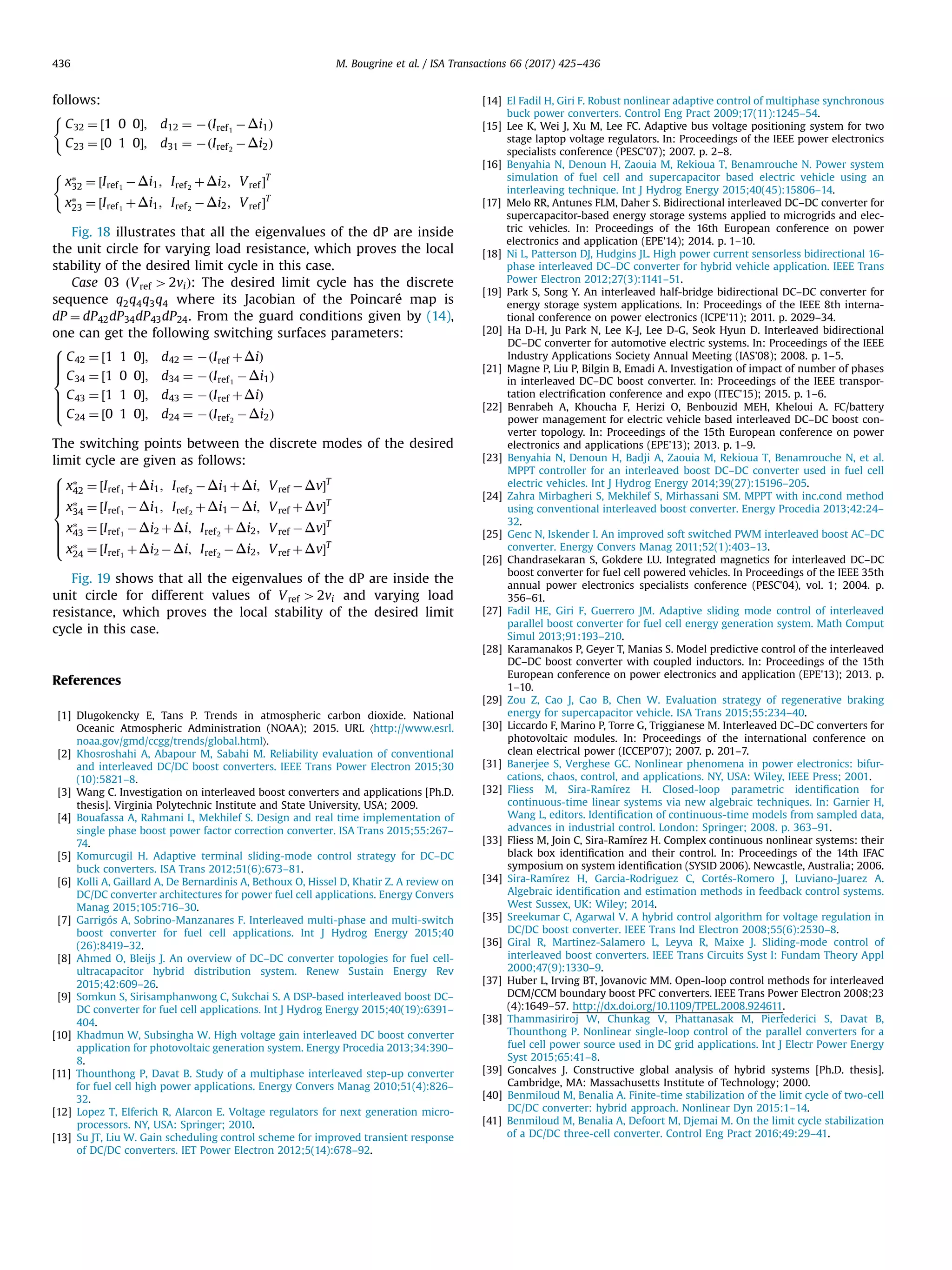 follows:
C32 ¼ ½1 0 0Š; d12 ¼ ÀðIref1
ÀΔi1Þ
C23 ¼ ½0 1 0Š; d31 ¼ ÀðIref2
ÀΔi2Þ
(
xÃ
32 ¼ ½Iref1
ÀΔi1; Iref2
þΔi2; Vref ŠT
xÃ
23 ¼ ½Iref1
þΔi1; Iref2
ÀΔi2; Vref ŠT
(
Fig. 18 illustrates that all the eigenvalues of the dP are inside
the unit circle for varying load resistance, which proves the local
stability of the desired limit cycle in this case.
Case 03 ðVref 42viÞ: The desired limit cycle has the discrete
sequence q2q4q3q4 where its Jacobian of the Poincaré map is
dP ¼ dP42dP34dP43dP24. From the guard conditions given by (14),
one can get the following switching surfaces parameters:
C42 ¼ ½1 1 0Š; d42 ¼ ÀðIref þΔiÞ
C34 ¼ ½1 0 0Š; d34 ¼ ÀðIref1
ÀΔi1Þ
C43 ¼ ½1 1 0Š; d43 ¼ ÀðIref þΔiÞ
C24 ¼ ½0 1 0Š; d24 ¼ ÀðIref2
ÀΔi2Þ
8

:
The switching points between the discrete modes of the desired
limit cycle are given as follows:
xÃ
42 ¼ ½Iref1
þΔi1; Iref2
ÀΔi1 þΔi; Vref ÀΔvŠT
xÃ
34 ¼ ½Iref1
ÀΔi1; Iref2
þΔi1 ÀΔi; Vref þΔvŠT
xÃ
43 ¼ ½Iref1
ÀΔi2 þΔi; Iref2
þΔi2; Vref ÀΔvŠT
xÃ
24 ¼ ½Iref1
þΔi2 ÀΔi; Iref2
ÀΔi2; Vref þΔvŠT
8

:
Fig. 19 shows that all the eigenvalues of the dP are inside the
unit circle for different values of Vref 42vi and varying load
resistance, which proves the local stability of the desired limit
cycle in this case.
References
[1] Dlugokencky E, Tans P. Trends in atmospheric carbon dioxide. National
Oceanic Atmospheric Administration (NOAA); 2015. URL 〈http://www.esrl.
noaa.gov/gmd/ccgg/trends/global.html〉.
[2] Khosroshahi A, Abapour M, Sabahi M. Reliability evaluation of conventional
and interleaved DC/DC boost converters. IEEE Trans Power Electron 2015;30
(10):5821–8.
[3] Wang C. Investigation on interleaved boost converters and applications [Ph.D.
thesis]. Virginia Polytechnic Institute and State University, USA; 2009.
[4] Bouafassa A, Rahmani L, Mekhilef S. Design and real time implementation of
single phase boost power factor correction converter. ISA Trans 2015;55:267–
74.
[5] Komurcugil H. Adaptive terminal sliding-mode control strategy for DC–DC
buck converters. ISA Trans 2012;51(6):673–81.
[6] Kolli A, Gaillard A, De Bernardinis A, Bethoux O, Hissel D, Khatir Z. A review on
DC/DC converter architectures for power fuel cell applications. Energy Convers
Manag 2015;105:716–30.
[7] Garrigós A, Sobrino-Manzanares F. Interleaved multi-phase and multi-switch
boost converter for fuel cell applications. Int J Hydrog Energy 2015;40
(26):8419–32.
[8] Ahmed O, Bleijs J. An overview of DC–DC converter topologies for fuel cell-
ultracapacitor hybrid distribution system. Renew Sustain Energy Rev
2015;42:609–26.
[9] Somkun S, Sirisamphanwong C, Sukchai S. A DSP-based interleaved boost DC–
DC converter for fuel cell applications. Int J Hydrog Energy 2015;40(19):6391–
404.
[10] Khadmun W, Subsingha W. High voltage gain interleaved DC boost converter
application for photovoltaic generation system. Energy Procedia 2013;34:390–
8.
[11] Thounthong P, Davat B. Study of a multiphase interleaved step-up converter
for fuel cell high power applications. Energy Convers Manag 2010;51(4):826–
32.
[12] Lopez T, Elferich R, Alarcon E. Voltage regulators for next generation micro-
processors. NY, USA: Springer; 2010.
[13] Su JT, Liu W. Gain scheduling control scheme for improved transient response
of DC/DC converters. IET Power Electron 2012;5(14):678–92.
[14] El Fadil H, Giri F. Robust nonlinear adaptive control of multiphase synchronous
buck power converters. Control Eng Pract 2009;17(11):1245–54.
[15] Lee K, Wei J, Xu M, Lee FC. Adaptive bus voltage positioning system for two
stage laptop voltage regulators. In: Proceedings of the IEEE power electronics
specialists conference (PESC'07); 2007. p. 2–8.
[16] Benyahia N, Denoun H, Zaouia M, Rekioua T, Benamrouche N. Power system
simulation of fuel cell and supercapacitor based electric vehicle using an
interleaving technique. Int J Hydrog Energy 2015;40(45):15806–14.
[17] Melo RR, Antunes FLM, Daher S. Bidirectional interleaved DC–DC converter for
supercapacitor-based energy storage systems applied to microgrids and elec-
tric vehicles. In: Proceedings of the 16th European conference on power
electronics and application (EPE'14); 2014. p. 1–10.
[18] Ni L, Patterson DJ, Hudgins JL. High power current sensorless bidirectional 16-
phase interleaved DC–DC converter for hybrid vehicle application. IEEE Trans
Power Electron 2012;27(3):1141–51.
[19] Park S, Song Y. An interleaved half-bridge bidirectional DC–DC converter for
energy storage system applications. In: Proceedings of the IEEE 8th interna-
tional conference on power electronics (ICPE'11); 2011. p. 2029–34.
[20] Ha D-H, Ju Park N, Lee K-J, Lee D-G, Seok Hyun D. Interleaved bidirectional
DC–DC converter for automotive electric systems. In: Proceedings of the IEEE
Industry Applications Society Annual Meeting (IAS'08); 2008. p. 1–5.
[21] Magne P, Liu P, Bilgin B, Emadi A. Investigation of impact of number of phases
in interleaved DC–DC boost converter. In: Proceedings of the IEEE transpor-
tation electriﬁcation conference and expo (ITEC'15); 2015. p. 1–6.
[22] Benrabeh A, Khoucha F, Herizi O, Benbouzid MEH, Kheloui A. FC/battery
power management for electric vehicle based interleaved DC–DC boost con-
verter topology. In: Proceedings of the 15th European conference on power
electronics and applications (EPE'13); 2013. p. 1–9.
[23] Benyahia N, Denoun H, Badji A, Zaouia M, Rekioua T, Benamrouche N, et al.
MPPT controller for an interleaved boost DC–DC converter used in fuel cell
electric vehicles. Int J Hydrog Energy 2014;39(27):15196–205.
[24] Zahra Mirbagheri S, Mekhilef S, Mirhassani SM. MPPT with inc.cond method
using conventional interleaved boost converter. Energy Procedia 2013;42:24–
32.
[25] Genc N, Iskender I. An improved soft switched PWM interleaved boost AC–DC
converter. Energy Convers Manag 2011;52(1):403–13.
[26] Chandrasekaran S, Gokdere LU. Integrated magnetics for interleaved DC–DC
boost converter for fuel cell powered vehicles. In Proceedings of the IEEE 35th
annual power electronics specialists conference (PESC'04), vol. 1; 2004. p.
356–61.
[27] Fadil HE, Giri F, Guerrero JM. Adaptive sliding mode control of interleaved
parallel boost converter for fuel cell energy generation system. Math Comput
Simul 2013;91:193–210.
[28] Karamanakos P, Geyer T, Manias S. Model predictive control of the interleaved
DC–DC boost converter with coupled inductors. In: Proceedings of the 15th
European conference on power electronics and application (EPE'13); 2013. p.
1–10.
[29] Zou Z, Cao J, Cao B, Chen W. Evaluation strategy of regenerative braking
energy for supercapacitor vehicle. ISA Trans 2015;55:234–40.
[30] Liccardo F, Marino P, Torre G, Triggianese M. Interleaved DC–DC converters for
photovoltaic modules. In: Proceedings of the international conference on
clean electrical power (ICCEP'07); 2007. p. 201–7.
[31] Banerjee S, Verghese GC. Nonlinear phenomena in power electronics: bifur-
cations, chaos, control, and applications. NY, USA: Wiley, IEEE Press; 2001.
[32] Fliess M, Sira-Ramírez H. Closed-loop parametric identiﬁcation for
continuous-time linear systems via new algebraic techniques. In: Garnier H,
Wang L, editors. Identiﬁcation of continuous-time models from sampled data,
advances in industrial control. London: Springer; 2008. p. 363–91.
[33] Fliess M, Join C, Sira-Ramírez H. Complex continuous nonlinear systems: their
black box identiﬁcation and their control. In: Proceedings of the 14th IFAC
symposium on system identiﬁcation (SYSID 2006). Newcastle, Australia; 2006.
[34] Sira-Ramírez H, Garcia-Rodriguez C, Cortés-Romero J, Luviano-Juarez A.
Algebraic identiﬁcation and estimation methods in feedback control systems.
West Sussex, UK: Wiley; 2014.
[35] Sreekumar C, Agarwal V. A hybrid control algorithm for voltage regulation in
DC/DC boost converter. IEEE Trans Ind Electron 2008;55(6):2530–8.
[36] Giral R, Martinez-Salamero L, Leyva R, Maixe J. Sliding-mode control of
interleaved boost converters. IEEE Trans Circuits Syst I: Fundam Theory Appl
2000;47(9):1330–9.
[37] Huber L, Irving BT, Jovanovic MM. Open-loop control methods for interleaved
DCM/CCM boundary boost PFC converters. IEEE Trans Power Electron 2008;23
(4):1649–57. http://dx.doi.org/10.1109/TPEL.2008.924611.
[38] Thammasiriroj W, Chunkag V, Phattanasak M, Pierfederici S, Davat B,
Thounthong P. Nonlinear single-loop control of the parallel converters for a
fuel cell power source used in DC grid applications. Int J Electr Power Energy
Syst 2015;65:41–8.
[39] Goncalves J. Constructive global analysis of hybrid systems [Ph.D. thesis].
Cambridge, MA: Massachusetts Institute of Technology; 2000.
[40] Benmiloud M, Benalia A. Finite-time stabilization of the limit cycle of two-cell
DC/DC converter: hybrid approach. Nonlinear Dyn 2015:1–14.
[41] Benmiloud M, Benalia A, Defoort M, Djemai M. On the limit cycle stabilization
of a DC/DC three-cell converter. Control Eng Pract 2016;49:29–41.
M. Bougrine et al. / ISA Transactions 66 (2017) 425–436436
 