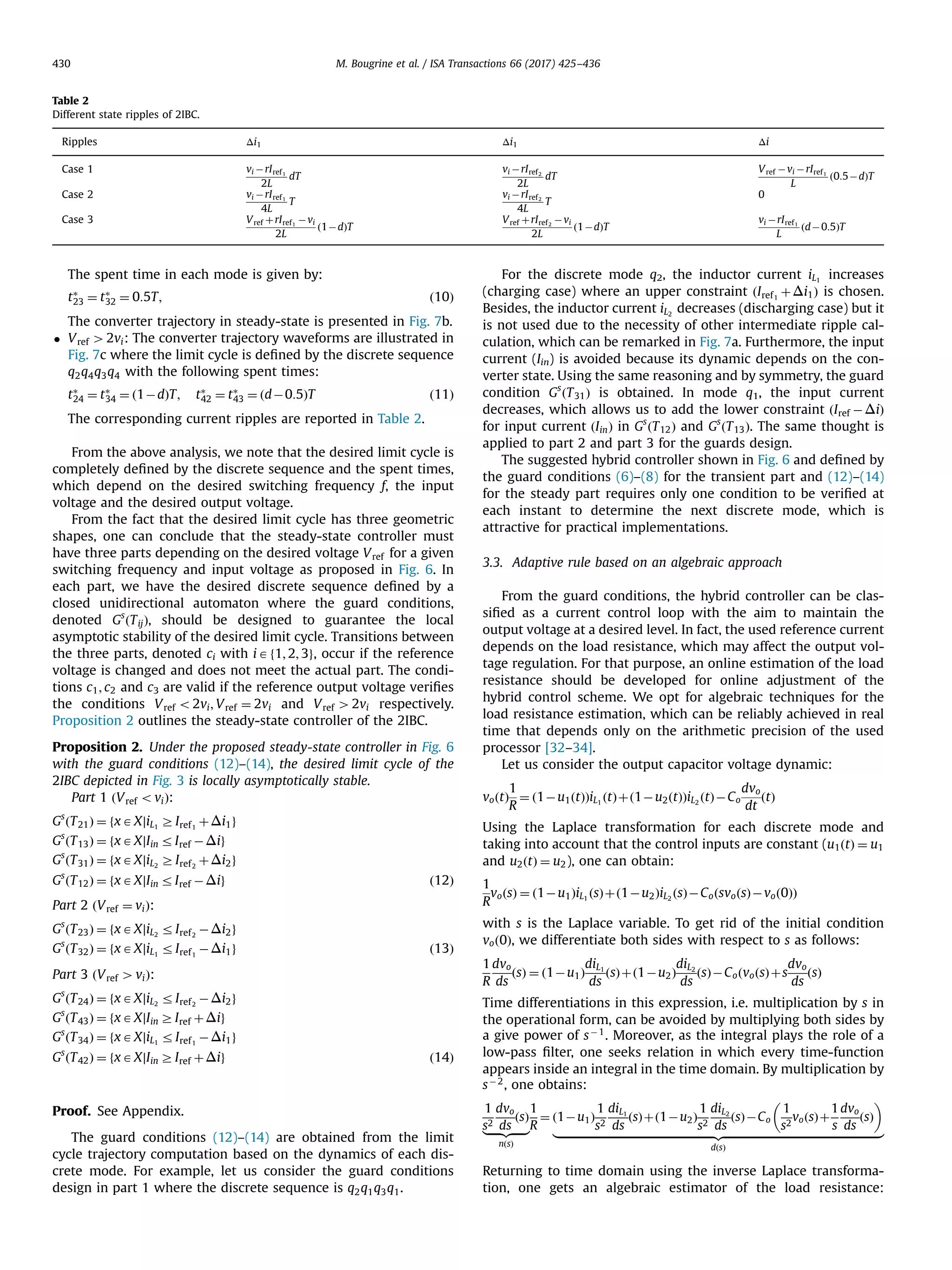 The spent time in each mode is given by:
tÃ
23 ¼ tÃ
32 ¼ 0:5T; ð10Þ
The converter trajectory in steady-state is presented in Fig. 7b.
 Vref 42vi: The converter trajectory waveforms are illustrated in
Fig. 7c where the limit cycle is deﬁned by the discrete sequence
q2q4q3q4 with the following spent times:
tÃ
24 ¼ tÃ
34 ¼ ð1ÀdÞT; tÃ
42 ¼ tÃ
43 ¼ ðdÀ0:5ÞT ð11Þ
The corresponding current ripples are reported in Table 2.
From the above analysis, we note that the desired limit cycle is
completely deﬁned by the discrete sequence and the spent times,
which depend on the desired switching frequency f, the input
voltage and the desired output voltage.
From the fact that the desired limit cycle has three geometric
shapes, one can conclude that the steady-state controller must
have three parts depending on the desired voltage Vref for a given
switching frequency and input voltage as proposed in Fig. 6. In
each part, we have the desired discrete sequence deﬁned by a
closed unidirectional automaton where the guard conditions,
denoted Gs
ðTijÞ, should be designed to guarantee the local
asymptotic stability of the desired limit cycle. Transitions between
the three parts, denoted ci with iAf1; 2; 3g, occur if the reference
voltage is changed and does not meet the actual part. The condi-
tions c1; c2 and c3 are valid if the reference output voltage veriﬁes
the conditions Vref o2vi; Vref ¼ 2vi and Vref 42vi respectively.
Proposition 2 outlines the steady-state controller of the 2IBC.
Proposition 2. Under the proposed steady-state controller in Fig. 6
with the guard conditions (12)–(14), the desired limit cycle of the
2IBC depicted in Fig. 3 is locally asymptotically stable.
Part 1 ðVref oviÞ:
Gs
ðT21Þ ¼ fxAX∣iL1
ZIref1
þΔi1g
Gs
ðT13Þ ¼ fxAX∣Iin rIref ÀΔig
Gs
ðT31Þ ¼ fxAX∣iL2
ZIref2
þΔi2g
Gs
ðT12Þ ¼ fxAX∣Iin rIref ÀΔig ð12Þ
Part 2 ðVref ¼ viÞ:
Gs
ðT23Þ ¼ fxAX∣iL2
rIref2
ÀΔi2g
Gs
ðT32Þ ¼ fxAX∣iL1
rIref1
ÀΔi1g ð13Þ
Part 3 ðVref 4viÞ:
Gs
ðT24Þ ¼ fxAX∣iL2
rIref2
ÀΔi2g
Gs
ðT43Þ ¼ fxAX∣Iin ZIref þΔig
Gs
ðT34Þ ¼ fxAX∣iL1
rIref1
ÀΔi1g
Gs
ðT42Þ ¼ fxAX∣Iin ZIref þΔig ð14Þ
Proof. See Appendix.
The guard conditions (12)–(14) are obtained from the limit
cycle trajectory computation based on the dynamics of each dis-
crete mode. For example, let us consider the guard conditions
design in part 1 where the discrete sequence is q2q1q3q1.
For the discrete mode q2, the inductor current iL1
increases
(charging case) where an upper constraint ðIref1
þΔi1Þ is chosen.
Besides, the inductor current iL2
decreases (discharging case) but it
is not used due to the necessity of other intermediate ripple cal-
culation, which can be remarked in Fig. 7a. Furthermore, the input
current (Iin) is avoided because its dynamic depends on the con-
verter state. Using the same reasoning and by symmetry, the guard
condition Gs
ðT31Þ is obtained. In mode q1, the input current
decreases, which allows us to add the lower constraint ðIref ÀΔiÞ
for input current ðIinÞ in Gs
ðT12Þ and Gs
ðT13Þ. The same thought is
applied to part 2 and part 3 for the guards design.
The suggested hybrid controller shown in Fig. 6 and deﬁned by
the guard conditions (6)–(8) for the transient part and (12)–(14)
for the steady part requires only one condition to be veriﬁed at
each instant to determine the next discrete mode, which is
attractive for practical implementations.
3.3. Adaptive rule based on an algebraic approach
From the guard conditions, the hybrid controller can be clas-
siﬁed as a current control loop with the aim to maintain the
output voltage at a desired level. In fact, the used reference current
depends on the load resistance, which may affect the output vol-
tage regulation. For that purpose, an online estimation of the load
resistance should be developed for online adjustment of the
hybrid control scheme. We opt for algebraic techniques for the
load resistance estimation, which can be reliably achieved in real
time that depends only on the arithmetic precision of the used
processor [32–34].
Let us consider the output capacitor voltage dynamic:
voðtÞ
1
R
¼ ð1Àu1ðtÞÞiL1
ðtÞþð1Àu2ðtÞÞiL2
ðtÞÀCo
dvo
dt
ðtÞ
Using the Laplace transformation for each discrete mode and
taking into account that the control inputs are constant (u1ðtÞ ¼ u1
and u2ðtÞ ¼ u2), one can obtain:
1
R
voðsÞ ¼ ð1Àu1ÞiL1
ðsÞþð1Àu2ÞiL2
ðsÞÀCoðsvoðsÞÀvoð0ÞÞ
with s is the Laplace variable. To get rid of the initial condition
voð0Þ, we differentiate both sides with respect to s as follows:
1
R
dvo
ds
ðsÞ ¼ ð1Àu1Þ
diL1
ds
ðsÞþð1Àu2Þ
diL2
ds
ðsÞÀCoðvoðsÞþs
dvo
ds
ðsÞ
Time differentiations in this expression, i.e. multiplication by s in
the operational form, can be avoided by multiplying both sides by
a give power of sÀ1
. Moreover, as the integral plays the role of a
low-pass ﬁlter, one seeks relation in which every time-function
appears inside an integral in the time domain. By multiplication by
sÀ2
, one obtains:
1
s2
dvo
ds
ðsÞ
|ﬄﬄﬄﬄﬄ{zﬄﬄﬄﬄﬄ}
nðsÞ
1
R
¼ ð1Àu1Þ
1
s2
diL1
ds
ðsÞþð1Àu2Þ
1
s2
diL2
ds
ðsÞÀCo
1
s2
voðsÞþ
1
s
dvo
ds
ðsÞ
 
|ﬄﬄﬄﬄﬄﬄﬄﬄﬄﬄﬄﬄﬄﬄﬄﬄﬄﬄﬄﬄﬄﬄﬄﬄﬄﬄﬄﬄﬄﬄﬄﬄﬄﬄﬄﬄﬄﬄﬄﬄﬄﬄﬄﬄﬄﬄﬄﬄﬄﬄﬄﬄﬄﬄﬄﬄﬄ{zﬄﬄﬄﬄﬄﬄﬄﬄﬄﬄﬄﬄﬄﬄﬄﬄﬄﬄﬄﬄﬄﬄﬄﬄﬄﬄﬄﬄﬄﬄﬄﬄﬄﬄﬄﬄﬄﬄﬄﬄﬄﬄﬄﬄﬄﬄﬄﬄﬄﬄﬄﬄﬄﬄﬄﬄﬄ}
dðsÞ
Returning to time domain using the inverse Laplace transforma-
tion, one gets an algebraic estimator of the load resistance:
Table 2
Different state ripples of 2IBC.
Ripples Δi1 Δi1 Δi
Case 1 vi ÀrIref1
2L
dT
vi ÀrIref2
2L
dT
Vref Àvi ÀrIref1
L
ð0:5ÀdÞT
Case 2 vi ÀrIref1
4L
T
vi ÀrIref2
4L
T
0
Case 3 Vref þrIref1
Àvi
2L
ð1ÀdÞT
Vref þrIref2
Àvi
2L
ð1ÀdÞT
vi ÀrIref1
L
ðdÀ0:5ÞT
M. Bougrine et al. / ISA Transactions 66 (2017) 425–436430
 