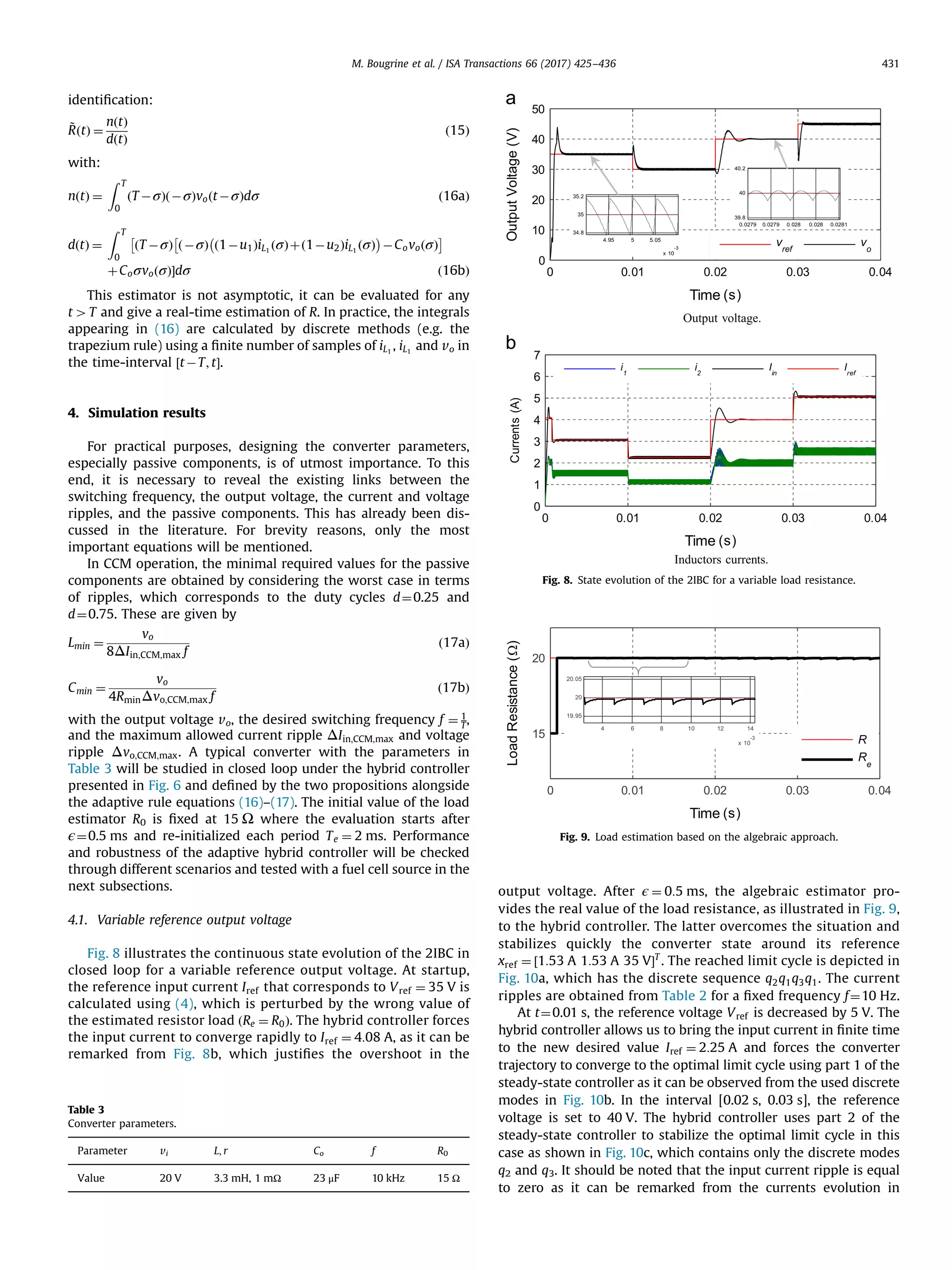 identiﬁcation:
~RðtÞ ¼
nðtÞ
dðtÞ
ð15Þ
with:
nðtÞ ¼
Z T
0
ðT ÀσÞðÀσÞvoðtÀσÞdσ ð16aÞ
dðtÞ ¼
Z T
0
ðT ÀσÞ ðÀσÞ ð1Àu1ÞiL1
ðσÞþð1Àu2ÞiL1
ðσÞ
À Á
ÀCovoðσÞ
Â ÃÂ
þCoσvoðσÞŠdσ ð16bÞ
This estimator is not asymptotic, it can be evaluated for any
t4T and give a real-time estimation of R. In practice, the integrals
appearing in (16) are calculated by discrete methods (e.g. the
trapezium rule) using a ﬁnite number of samples of iL1
, iL1
and vo in
the time-interval ½tÀT; tŠ.
4. Simulation results
For practical purposes, designing the converter parameters,
especially passive components, is of utmost importance. To this
end, it is necessary to reveal the existing links between the
switching frequency, the output voltage, the current and voltage
ripples, and the passive components. This has already been dis-
cussed in the literature. For brevity reasons, only the most
important equations will be mentioned.
In CCM operation, the minimal required values for the passive
components are obtained by considering the worst case in terms
of ripples, which corresponds to the duty cycles d¼0.25 and
d¼0.75. These are given by
Lmin ¼
vo
8ΔIin;CCM;max f
ð17aÞ
Cmin ¼
vo
4RminΔvo;CCM;max f
ð17bÞ
with the output voltage vo, the desired switching frequency f ¼ 1
T,
and the maximum allowed current ripple ΔIin;CCM;max and voltage
ripple Δvo;CCM;max. A typical converter with the parameters in
Table 3 will be studied in closed loop under the hybrid controller
presented in Fig. 6 and deﬁned by the two propositions alongside
the adaptive rule equations (16)–(17). The initial value of the load
estimator R0 is ﬁxed at 15 Ω where the evaluation starts after
ϵ¼0.5 ms and re-initialized each period Te ¼ 2 ms. Performance
and robustness of the adaptive hybrid controller will be checked
through different scenarios and tested with a fuel cell source in the
next subsections.
4.1. Variable reference output voltage
Fig. 8 illustrates the continuous state evolution of the 2IBC in
closed loop for a variable reference output voltage. At startup,
the reference input current Iref that corresponds to Vref ¼ 35 V is
calculated using (4), which is perturbed by the wrong value of
the estimated resistor load ðRe ¼ R0Þ. The hybrid controller forces
the input current to converge rapidly to Iref ¼ 4:08 A, as it can be
remarked from Fig. 8b, which justiﬁes the overshoot in the
output voltage. After ϵ ¼ 0:5 ms, the algebraic estimator pro-
vides the real value of the load resistance, as illustrated in Fig. 9,
to the hybrid controller. The latter overcomes the situation and
stabilizes quickly the converter state around its reference
xref ¼ ½1:53 A 1:53 A 35 VŠT
. The reached limit cycle is depicted in
Fig. 10a, which has the discrete sequence q2q1q3q1. The current
ripples are obtained from Table 2 for a ﬁxed frequency f¼10 Hz.
At t¼0.01 s, the reference voltage Vref is decreased by 5 V. The
hybrid controller allows us to bring the input current in ﬁnite time
to the new desired value Iref ¼ 2:25 A and forces the converter
trajectory to converge to the optimal limit cycle using part 1 of the
steady-state controller as it can be observed from the used discrete
modes in Fig. 10b. In the interval [0.02 s, 0.03 s], the reference
voltage is set to 40 V. The hybrid controller uses part 2 of the
steady-state controller to stabilize the optimal limit cycle in this
case as shown in Fig. 10c, which contains only the discrete modes
q2 and q3. It should be noted that the input current ripple is equal
to zero as it can be remarked from the currents evolution in
Table 3
Converter parameters.
Parameter vi L; r Co f R0
Value 20 V 3.3 mH, 1 mΩ 23 μF 10 kHz 15 Ω
Fig. 8. State evolution of the 2IBC for a variable load resistance.
Fig. 9. Load estimation based on the algebraic approach.
M. Bougrine et al. / ISA Transactions 66 (2017) 425–436 431
 