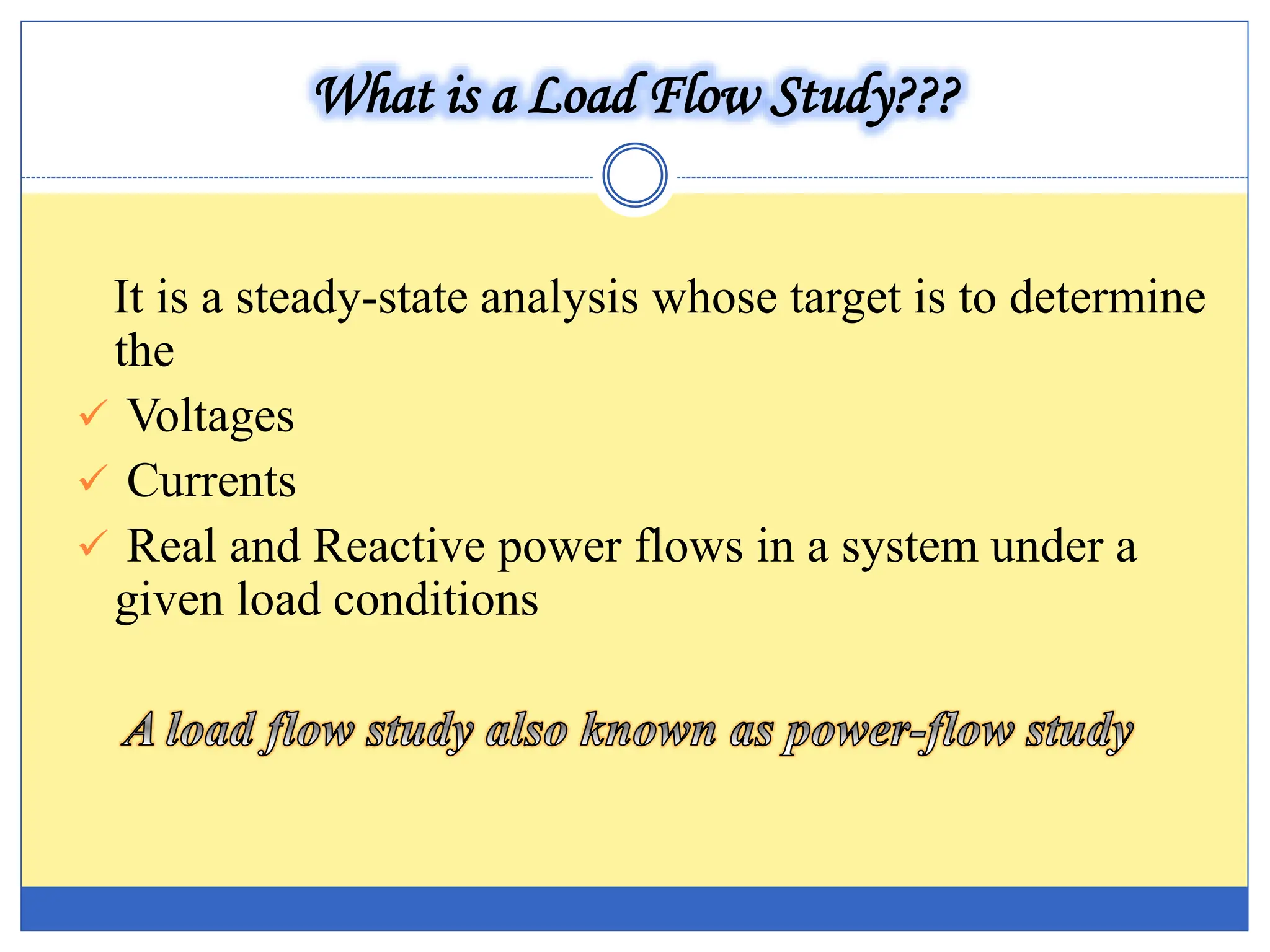 What is a Load Flow Study???
It is a steady-state analysis whose target is to determine
the
 Voltages
 Currents
 Real and Reactive power flows in a system under a
given load conditions
 