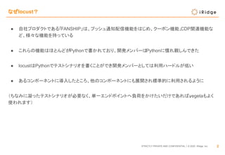 STRICTLY PRIVATE AND CONFIDENTIAL｜© 2020 iRidge, Inc.
なぜlocust？
2
● 自社プロダクトである「FANSHIP」は、プッシュ通知配信機能をはじめ、クーポン機能、CDP関連機能な
ど、様々な機能を持っている
● これらの機能はほとんどがPythonで書かれており、開発メンバーはPythonに慣れ親しんできた
● locustはPythonでテストシナリオを書くことができ開発メンバーとしては利用ハードルが低い
● あるコンポーネントに導入したところ、他のコンポーネントにも展開され標準的に利用されるように
（ちなみに凝ったテストシナリオが必要なく、単一エンドポイントへ負荷をかけたいだけであれば、vegetaもよく
使われます）
 