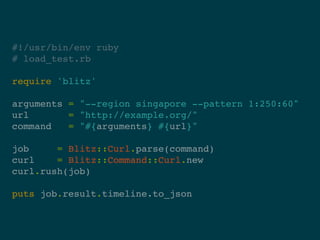 #!/usr/bin/env ruby
# load_test.rb

require 'blitz'

arguments = "--region singapore --pattern 1:250:60"
url       = "http://example.org/"
command   = "#{arguments} #{url}"

job     = Blitz::Curl.parse(command)
curl    = Blitz::Command::Curl.new
curl.rush(job)

puts job.result.timeline.to_json
 