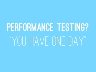 Performance testing?
“You have one day”
 