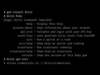 $ gem install blitz
$ blitz help
Usage: blitz <command> <options>
                help - Display this help
      account:about - Show information about your account
           api:init - Validate and login with your API key
         couch:fuzz - Auto generate blitz tests from CouchDB
                curl - Run a sprint or a rush
          curl:help - Show help on sprint and rushing
         traceroute - Run traceroute remotely
    traceroute:help - Show help on traceroute
             version - Show the version of this Ruby gem
$ blitz api:init
# writes credentials to ~/.blitz/credentials
 