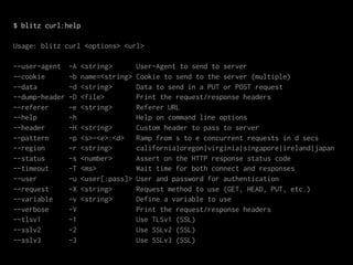$ blitz curl:help

Usage: blitz curl <options> <url>

--user-agent    -A   <string>      User-Agent to send to server
--cookie        -b   name=<string> Cookie to send to the server (multiple)
--data          -d   <string>      Data to send in a PUT or POST request
--dump-header   -D   <file>        Print the request/response headers
--referer       -e   <string>      Referer URL
--help          -h                 Help on command line options
--header        -H   <string>      Custom header to pass to server
--pattern       -p   <s>-<e>:<d>   Ramp from s to e concurrent requests in d secs
--region        -r   <string>      california|oregon|virginia|singapore|ireland|japan
--status        -s   <number>      Assert on the HTTP response status code
--timeout       -T   <ms>          Wait time for both connect and responses
--user          -u   <user[:pass]> User and password for authentication
--request       -X   <string>      Request method to use (GET, HEAD, PUT, etc.)
--variable      -v   <string>      Define a variable to use
--verbose       -V                 Print the request/response headers
--tlsv1         -1                 Use TLSv1 (SSL)
--sslv2         -2                 Use SSLv2 (SSL)
--sslv3         -3                 Use SSLv3 (SSL)
 