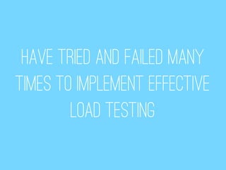 Have tried and failed many
times to implement effective
        load testing
 