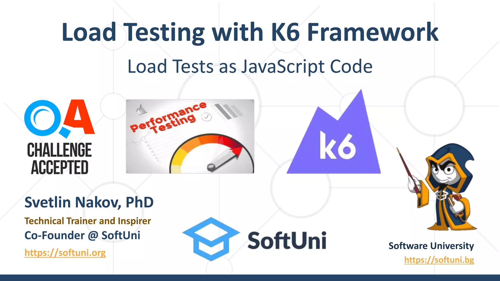 Load Tests as JavaScript Code
Load Testing with K6 Framework
Software University
https://softuni.bg
Svetlin Nakov, PhD
Technical Trainer and Inspirer
Co-Founder @ SoftUni
https://softuni.org
 