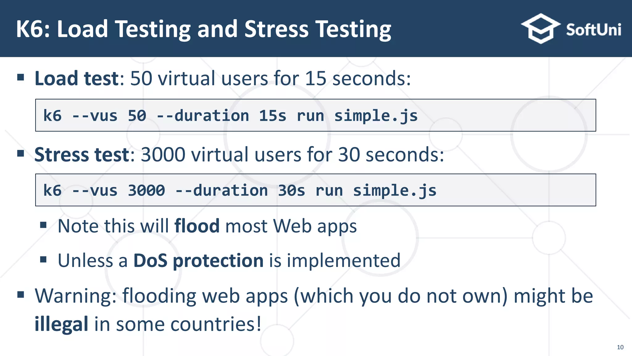  Load test: 50 virtual users for 15 seconds:
 Stress test: 3000 virtual users for 30 seconds:
 Note this will flood most Web apps
 Unless a DoS protection is implemented
 Warning: flooding web apps (which you do not own) might be
illegal in some countries!
K6: Load Testing and Stress Testing
k6 --vus 50 --duration 15s run simple.js
k6 --vus 3000 --duration 30s run simple.js
10
 