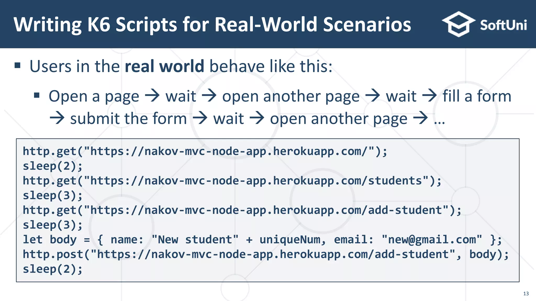  Users in the real world behave like this:
 Open a page  wait  open another page  wait  fill a form
 submit the form  wait  open another page  …
Writing K6 Scripts for Real-World Scenarios
http.get("https://nakov-mvc-node-app.herokuapp.com/");
sleep(2);
http.get("https://nakov-mvc-node-app.herokuapp.com/students");
sleep(3);
http.get("https://nakov-mvc-node-app.herokuapp.com/add-student");
sleep(3);
let body = { name: "New student" + uniqueNum, email: "new@gmail.com" };
http.post("https://nakov-mvc-node-app.herokuapp.com/add-student", body);
sleep(2);
13
 