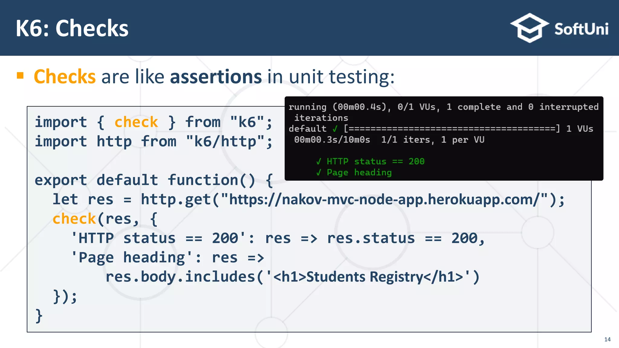  Checks are like assertions in unit testing:
K6: Checks
import { check } from "k6";
import http from "k6/http";
export default function() {
let res = http.get("https://nakov-mvc-node-app.herokuapp.com/");
check(res, {
'HTTP status == 200': res => res.status == 200,
'Page heading': res =>
res.body.includes('<h1>Students Registry</h1>')
});
}
14
 