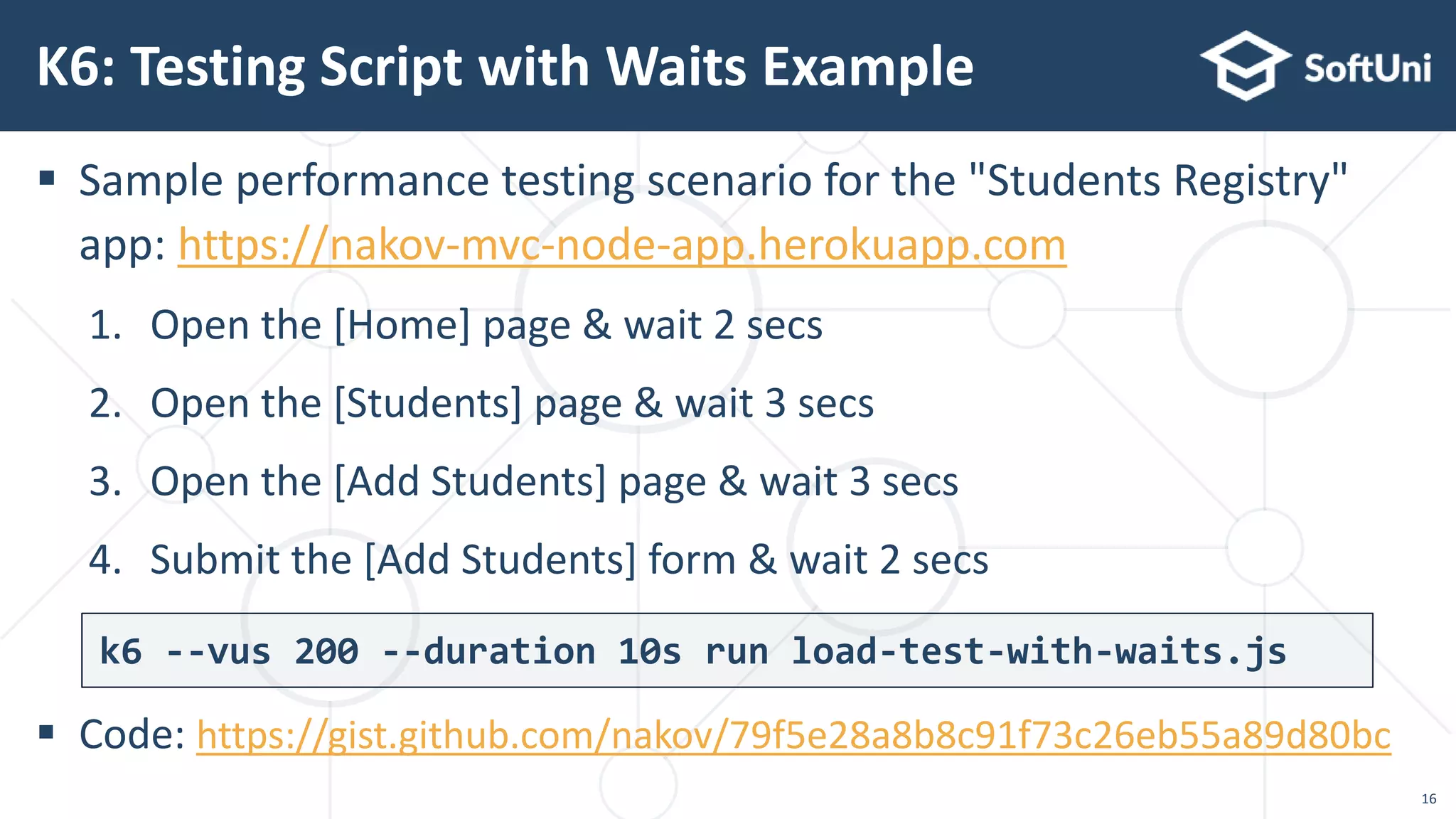  Sample performance testing scenario for the "Students Registry"
app: https://nakov-mvc-node-app.herokuapp.com
1. Open the [Home] page & wait 2 secs
2. Open the [Students] page & wait 3 secs
3. Open the [Add Students] page & wait 3 secs
4. Submit the [Add Students] form & wait 2 secs
 Code: https://gist.github.com/nakov/79f5e28a8b8c91f73c26eb55a89d80bc
K6: Testing Script with Waits Example
16
k6 --vus 200 --duration 10s run load-test-with-waits.js
 