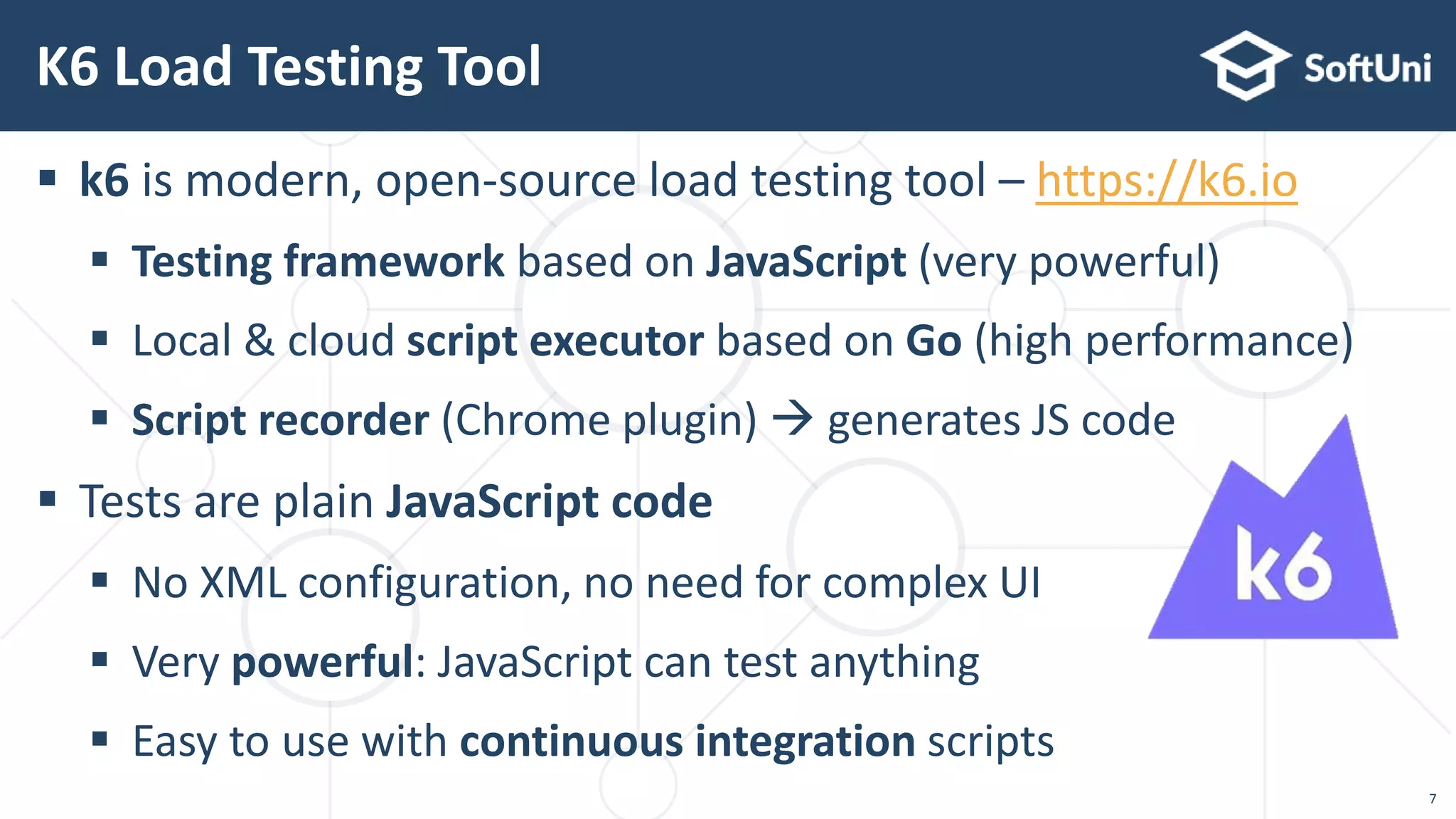 k6 is modern, open-source load testing tool – https://k6.io
 Testing framework based on JavaScript (very powerful)
 Local & cloud script executor based on Go (high performance)
 Script recorder (Chrome plugin)  generates JS code
 Tests are plain JavaScript code
 No XML configuration, no need for complex UI
 Very powerful: JavaScript can test anything
 Easy to use with continuous integration scripts
K6 Load Testing Tool
7
 
