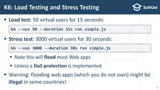  Load test: 50 virtual users for 15 seconds:
 Stress test: 3000 virtual users for 30 seconds:
 Note this will flood most Web apps
 Unless a DoS protection is implemented
 Warning: flooding web apps (which you do not own) might be
illegal in some countries!
K6: Load Testing and Stress Testing
k6 --vus 50 --duration 15s run simple.js
k6 --vus 3000 --duration 30s run simple.js
10
 