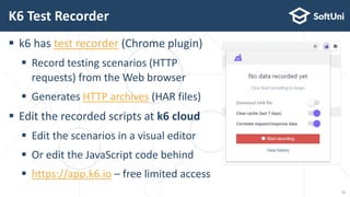  k6 has test recorder (Chrome plugin)
 Record testing scenarios (HTTP
requests) from the Web browser
 Generates HTTP archives (HAR files)
 Edit the recorded scripts at k6 cloud
 Edit the scenarios in a visual editor
 Or edit the JavaScript code behind
 https://app.k6.io – free limited access
K6 Test Recorder
11
 