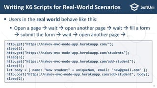  Users in the real world behave like this:
 Open a page  wait  open another page  wait  fill a form
 submit the form  wait  open another page  …
Writing K6 Scripts for Real-World Scenarios
http.get("https://nakov-mvc-node-app.herokuapp.com/");
sleep(2);
http.get("https://nakov-mvc-node-app.herokuapp.com/students");
sleep(3);
http.get("https://nakov-mvc-node-app.herokuapp.com/add-student");
sleep(3);
let body = { name: "New student" + uniqueNum, email: "new@gmail.com" };
http.post("https://nakov-mvc-node-app.herokuapp.com/add-student", body);
sleep(2);
13
 