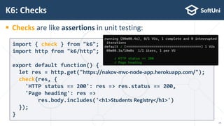  Checks are like assertions in unit testing:
K6: Checks
import { check } from "k6";
import http from "k6/http";
export default function() {
let res = http.get("https://nakov-mvc-node-app.herokuapp.com/");
check(res, {
'HTTP status == 200': res => res.status == 200,
'Page heading': res =>
res.body.includes('<h1>Students Registry</h1>')
});
}
14
 
