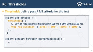  Thresholds define pass / fail criteria for the test
K6: Thresholds
export let options = {
thresholds: {
// 95% of requests must finish within 500 ms & 99% within 1500 ms
http_req_duration: ['p(95) < 500', 'p(99) < 1500'],
},
};
export default function performanceTest() {
…
}
15
 