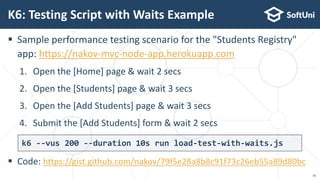  Sample performance testing scenario for the "Students Registry"
app: https://nakov-mvc-node-app.herokuapp.com
1. Open the [Home] page & wait 2 secs
2. Open the [Students] page & wait 3 secs
3. Open the [Add Students] page & wait 3 secs
4. Submit the [Add Students] form & wait 2 secs
 Code: https://gist.github.com/nakov/79f5e28a8b8c91f73c26eb55a89d80bc
K6: Testing Script with Waits Example
16
k6 --vus 200 --duration 10s run load-test-with-waits.js
 