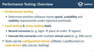  Performance testing
 Determine whether software meets speed, scalability and
stability requirements under expected workloads
 Load testing & stress testing tools
 Record scenarios (e. g. login  place an order  logout)
 Execute the scenarios with multiple virtual users (e. g. 200 users)
 Tools can be configuration-driven (JMeter, LoadRunner) or
code-driven (k6, Locust, Gatling)
Performance Testing: Overview
4
 