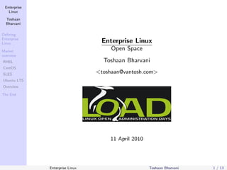 Enterprise
   Linux

  Toshaan
  Bharvani

Deﬁning
Enterprise
Linux                             Enterprise Linux
Market
                                      Open Space
overview
RHEL                               Toshaan Bharvani
CentOS
SLES
                                 <toshaan@vantosh.com>
Ubuntu LTS
Overview

The End




                                     11 April 2010




              Enterprise Linux                       Toshaan Bharvani   1 / 13
 