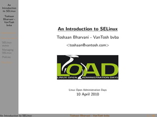 An
 Introduction
  to SELinux

   Toshaan
  Bharvani -
   VanTosh
    bvba
                             An Introduction to SELinux
 Introduction

 How to use it               Toshaan Bharvani - VanTosh bvba
 SELinux
 states                          <toshaan@vantosh.com>
 Managing
 SELinux
 Policies

 The End




                                   Linux Open Administration Days
                                         10 April 2010




An Introduction to SELinux         Toshaan Bharvani - VanTosh bvba   1 / 18
 