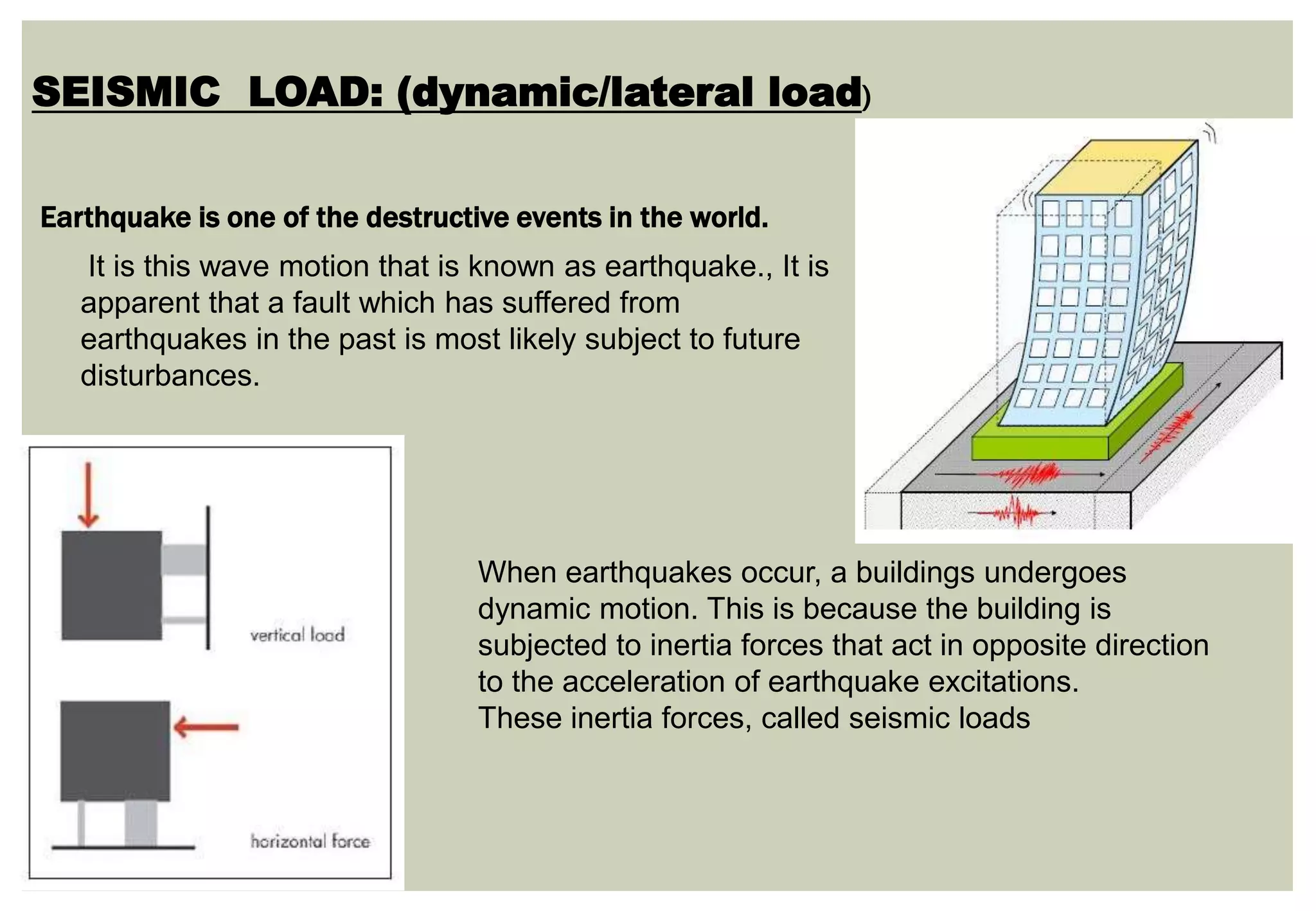 SEISMIC LOAD: (dynamic/lateral load)
It is this wave motion that is known as earthquake., It is
apparent that a fault which has suffered from
earthquakes in the past is most likely subject to future
disturbances.
When earthquakes occur, a buildings undergoes
dynamic motion. This is because the building is
subjected to inertia forces that act in opposite direction
to the acceleration of earthquake excitations.
These inertia forces, called seismic loads
Earthquake is one of the destructive events in the world.
 