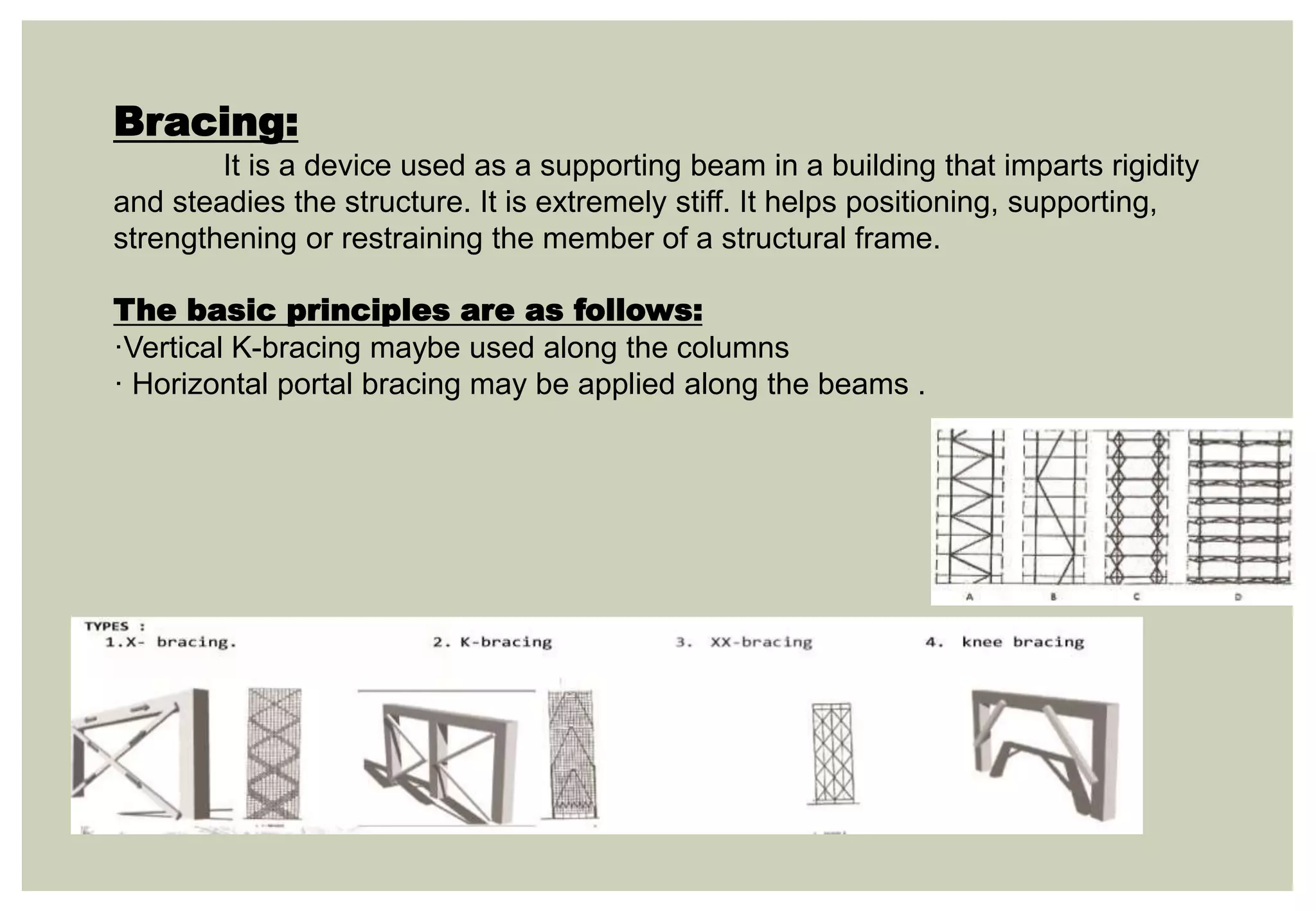 Bracing:
It is a device used as a supporting beam in a building that imparts rigidity
and steadies the structure. It is extremely stiff. It helps positioning, supporting,
strengthening or restraining the member of a structural frame.
The basic principles are as follows:
·Vertical K-bracing maybe used along the columns
· Horizontal portal bracing may be applied along the beams .
 